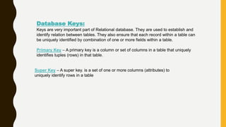 Database Keys:
Keys are very important part of Relational database. They are used to establish and
identify relation between tables. They also ensure that each record within a table can
be uniquely identified by combination of one or more fields within a table.
Primary Key – A primary key is a column or set of columns in a table that uniquely
identifies tuples (rows) in that table.
Super Key – A super key. is a set of one or more columns (attributes) to
uniquely identify rows in a table
 