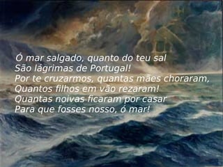Ó mar salgado, quanto do teu sal São lágrimas de Portugal! Por te cruzarmos, quantas mães choraram, Quantos filhos em vão rezaram! Quantas noivas ficaram por casar Para que fosses nosso, ó mar! 