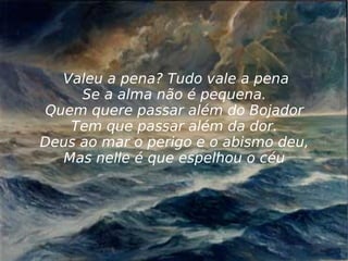 Valeu a pena? Tudo vale a pena Se a alma não é pequena. Quem quere passar além do Bojador Tem que passar além da dor. Deus ao mar o perigo e o abismo deu, Mas nelle é que espelhou o céu 