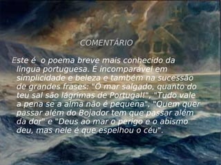 COMENTÁRIO E ste é  o poema breve mais conhecido da lingua portuguesa. É incomparável em simplicidade e beleza e também na sucessão de grandes frases: "Ó mar salgado, quanto do teu sal são lágrimas de Portugal!", "Tudo vale a pena se a alma não é pequena", "Quem quer passar além do Bojador tem que passar além da dor" e "Deus ao mar o perigo e o abismo deu, mas nele é que espelhou o céu". 