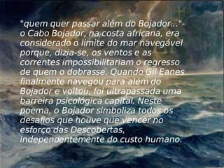 "quem quer passar além do Bojador..."- o Cabo Bojador, na costa africana, era considerado o limite do mar navegável porque, dizia-se, os ventos e as correntes impossibilitariam o regresso de quem o dobrasse. Quando Gil Eanes finalmente navegou para além do Bojador e voltou, foi ultrapassada uma barreira psicológica capital. Neste poema, o Bojador simboliza todos os desafios que houve que vencer no esforço das Descobertas, independentemente do custo humano. 