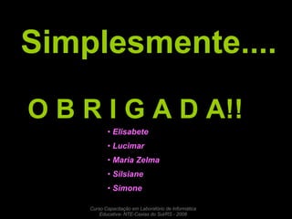 Simplesmente.... O B R I G A D A!! Elisabete  Lucimar  Maria Zelma  Silsiane  Simone  Curso Capacitação em Laboratório de Informática Educativa- NTE-Caxias do Sul/RS - 2008 