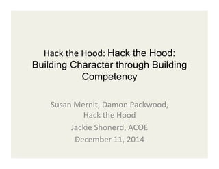 Hack 
the 
Hood: 
Hack the Hood: 
Building Character through Building 
Competency 
Susan 
Mernit, 
Damon 
Packwood, 
Hack 
the 
Hood 
Jackie 
Shonerd, 
ACOE 
December 
11, 
2014 
 
