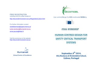 FREE REGISTRATION
including lunch & coffee breaks at
http://decomobil.humanist-vce.eu/RegistrationLisbon.html
For further information contact
anabelasimoes@cigest.ensinus.pt
lucile.mendoza@humanist-vce.eu
annie.pauzie@ifsttar.fr
Visit the announce on the website
http://decomobil.humanist-vce.eu/
Virtual Centre of Excellence
	
   	
  
User	
  centred	
  Design	
  for	
  ECO-­‐multimodal	
  MOBILity	
  
	
  
	
  
	
  
	
  
	
  
FINAL	
  WORKSHOP
HUMAN	
  CENTRED	
  DESIGN	
  FOR	
  
SAFETY	
  CRITICAL	
  TRANSPORT	
  
SYSTEMS
 