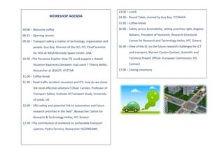 WORKSHOP	
  AGENDA	
  
	
  
	
  
09:00	
  –	
  Welcome	
  coffee	
  
09:15	
  –	
  Opening	
  session	
  
09:30	
  –	
  Transport	
  safety	
  a	
  matter	
  of	
  technology,	
  organisation	
  and	
  
people,	
  Guy	
  Boy,	
  Director	
  of	
  the	
  HCI,	
  FIT,	
  Chief	
  Scientist	
  
for	
  HCD	
  at	
  NASA	
  Kennedy	
  Space	
  Center,	
  USA	
  
10:30	
  –The	
  Pervasive	
  Copilot:	
  How	
  ITS	
  could	
  support	
  a	
  shared	
  
Situation	
  Awareness	
  between	
  road	
  users	
  ?	
  Thierry	
  Bellet,	
  
Researcher	
  at	
  LESCOT,	
  IFSTTAR.	
  
11:00	
  –	
  Coffee-­‐break	
  
11:30	
  –	
  Road	
  traffic	
  accident	
  causation	
  and	
  ITS:	
  how	
  do	
  we	
  chose	
  
the	
  most	
  effective	
  solutions?	
  Oliver	
  Carsten,	
  Professor	
  of	
  
Transport	
  Safety,	
  Institute	
  of	
  Transport	
  Study,	
  University	
  
of	
  Leeds,	
  UK.	
  
12:00	
  –	
  VRU	
  safety	
  and	
  potential	
  link	
  to	
  automation	
  and	
  future	
  
research	
  priorities	
  in	
  the	
  field",	
  Researcher	
  Centre	
  for	
  
Research	
  &	
  Technology	
  Hellas,	
  HIT,	
  Greece.	
  
12:30	
  –The	
  contribution	
  of	
  resilience	
  to	
  sustainable	
  transport	
  
systems,	
  Pedro	
  Ferreira,	
  Researcher	
  ISG/DREAMS	
  
	
  
	
  
13:00	
  –	
  Lunch	
  
14:30	
  –	
  Round	
  Table,	
  chaired	
  by	
  Guy	
  Boy,	
  FIT/NASA	
  
15:30	
  –	
  Coffee-­‐break	
  
16:00	
  –	
  Safety	
  versus	
  Ecomobility;	
  setting	
  priorities	
  right,	
  Angelos	
  
Bekiaris,	
  President	
  of	
  Humanist,	
  Research	
  Directorat	
  
Centre	
  for	
  Research	
  and	
  Technology	
  Hellas,	
  HIT,	
  Greece	
  
16:30	
  –	
  View	
  of	
  the	
  EC	
  on	
  the	
  future	
  research	
  challenges	
  for	
  ICT	
  
and	
  transport,	
  Myriam	
  Coulon-­‐Cantuer,	
  Scientific	
  and	
  
Technical	
  Project	
  Officer,	
  European	
  Commission,	
  DG	
  
Connect	
  
17:00	
  –	
  Closing	
  ceremony	
  	
  
	
  
	
   	
  
	
  
 