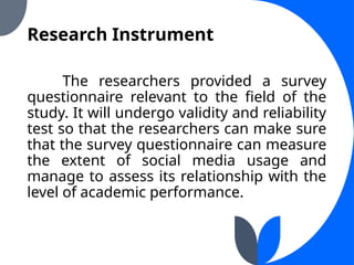 Research Instrument
The researchers provided a survey
questionnaire relevant to the field of the
study. It will undergo validity and reliability
test so that the researchers can make sure
that the survey questionnaire can measure
the extent of social media usage and
manage to assess its relationship with the
level of academic performance.
 