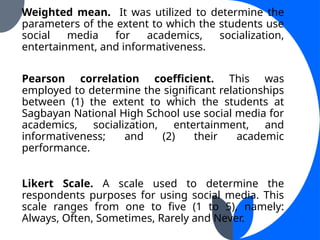 Weighted mean. It was utilized to determine the
parameters of the extent to which the students use
social media for academics, socialization,
entertainment, and informativeness.
Pearson correlation coefficient. This was
employed to determine the significant relationships
between (1) the extent to which the students at
Sagbayan National High School use social media for
academics, socialization, entertainment, and
informativeness; and (2) their academic
performance.
Likert Scale. A scale used to determine the
respondents purposes for using social media. This
scale ranges from one to five (1 to 5), namely:
Always, Often, Sometimes, Rarely and Never.
 