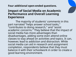 Four additional open-ended questions.
Impact of Social Media on Academic
Performance and Overall Learning
Experience
The majority of students' comments in this
part narrated "helps answer school tasks,"
"contributes to doing research," and "assist
academic concerns." They believe that the impact of
social media has more advantages than
disadvantages, adding some even attend online
classes to stay ahead on activities and topics. It can,
however, lead to addiction and distraction. While
social media can aid in research and assignment
completion, respondents believe that they must
balance it with their schoolwork in order to create a
good learning environment.
 