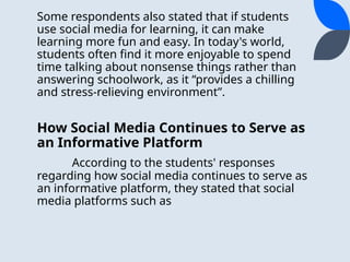 Some respondents also stated that if students
use social media for learning, it can make
learning more fun and easy. In today's world,
students often find it more enjoyable to spend
time talking about nonsense things rather than
answering schoolwork, as it “provides a chilling
and stress-relieving environment”.
How Social Media Continues to Serve as
an Informative Platform
According to the students' responses
regarding how social media continues to serve as
an informative platform, they stated that social
media platforms such as
 