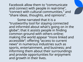 Facebook allow them to “communicate
and connect with people in real-time”,
“connect with cultural communities,” and
“share ideas, thoughts, and opinions”.
Some narrated that it is a
“trustworthy tool for staying connected
and informed about what's going on in the
globe”; that it assists people in finding
common ground with others online;
making the world appear “more linked and
accessible”; offering “access to current
news” in numerous industries such as
sports, entertainment, and business; and
informing them about their surroundings
and provide opportunities for enjoyment
and growth in their lives.
 