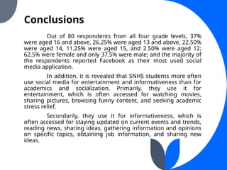 Conclusions
Out of 80 respondents from all four grade levels, 37%
were aged 16 and above, 26.25% were aged 13 and above, 22.50%
were aged 14, 11.25% were aged 15, and 2.50% were aged 12;
62.5% were female and only 37.5% were male; and the majority of
the respondents reported Facebook as their most used social
media application.
In addition, it is revealed that SNHS students more often
use social media for entertainment and informativeness than for
academics and socialization. Primarily, they use it for
entertainment, which is often accessed for watching movies,
sharing pictures, browsing funny content, and seeking academic
stress relief.
Secondarily, they use it for informativeness, which is
often accessed for staying updated on current events and trends,
reading news, sharing ideas, gathering information and opinions
on specific topics, obtaining job information, and sharing new
ideas.
 