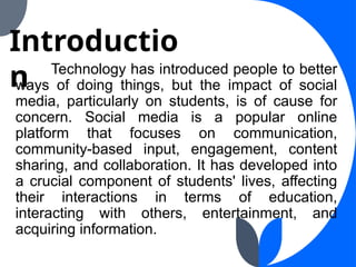 Technology has introduced people to better
ways of doing things, but the impact of social
media, particularly on students, is of cause for
concern. Social media is a popular online
platform that focuses on communication,
community-based input, engagement, content
sharing, and collaboration. It has developed into
a crucial component of students' lives, affecting
their interactions in terms of education,
interacting with others, entertainment, and
acquiring information.
Introductio
n
 