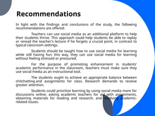 Recommendations
In light with the findings and conclusions of the study, the following
recommendations are offered:
Teachers can use social media as an additional platform to help
their students thrive. This approach could help students be able to replay
or reread the teacher's lecture if he forgets a crucial point, in contrast to
typical classroom settings.
Students should be taught how to use social media for learning
while still having fun; this way, they can use social media for learning
without feeling stressed or pressured.
For the purpose of promoting enhancement in students'
academic performance in the classroom, teachers must make sure they
use social media as an instructional tool.
The students ought to achieve an appropriate balance between
chitchatting and assignments for class. Research demands to receive
greater attention.
Students could prioritize learning by using social media more for
discussions online, asking academic teachers for aid with assignments,
obtaining materials for reading and research, and resolving academic-
related issues.
 