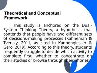 Theoretical and Conceptual
Framework
This study is anchored on the Dual-
System Thinking Theory, a hypothesis that
contends that people have two different sets
of decisions-making processes (Kahneman &
Tversky, 2011, as cited in Kannengiesser &
Gero, 2019). According to this theory, students
frequently struggle to decide which activity to
complete first, whether to concentrate on
their studies or browse through their phones.
 