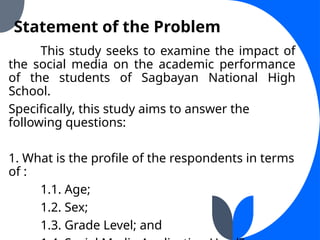Statement of the Problem
This study seeks to examine the impact of
the social media on the academic performance
of the students of Sagbayan National High
School.
Specifically, this study aims to answer the
following questions:
1. What is the profile of the respondents in terms
of :
1.1. Age;
1.2. Sex;
1.3. Grade Level; and
 