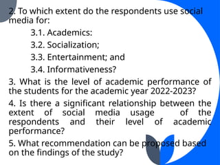 2. To which extent do the respondents use social
media for:
3.1. Academics:
3.2. Socialization;
3.3. Entertainment; and
3.4. Informativeness?
3. What is the level of academic performance of
the students for the academic year 2022-2023?
4. Is there a significant relationship between the
extent of social media usage of the
respondents and their level of academic
performance?
5. What recommendation can be proposed based
on the findings of the study?
 