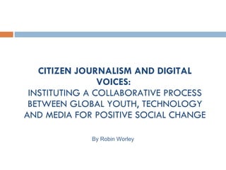 CITIZEN JOURNALISM AND DIGITAL VOICES:  INSTITUTING A COLLABORATIVE PROCESS BETWEEN GLOBAL YOUTH, TECHNOLOGY AND MEDIA FOR POSITIVE SOCIAL CHANGE By Robin Worley 