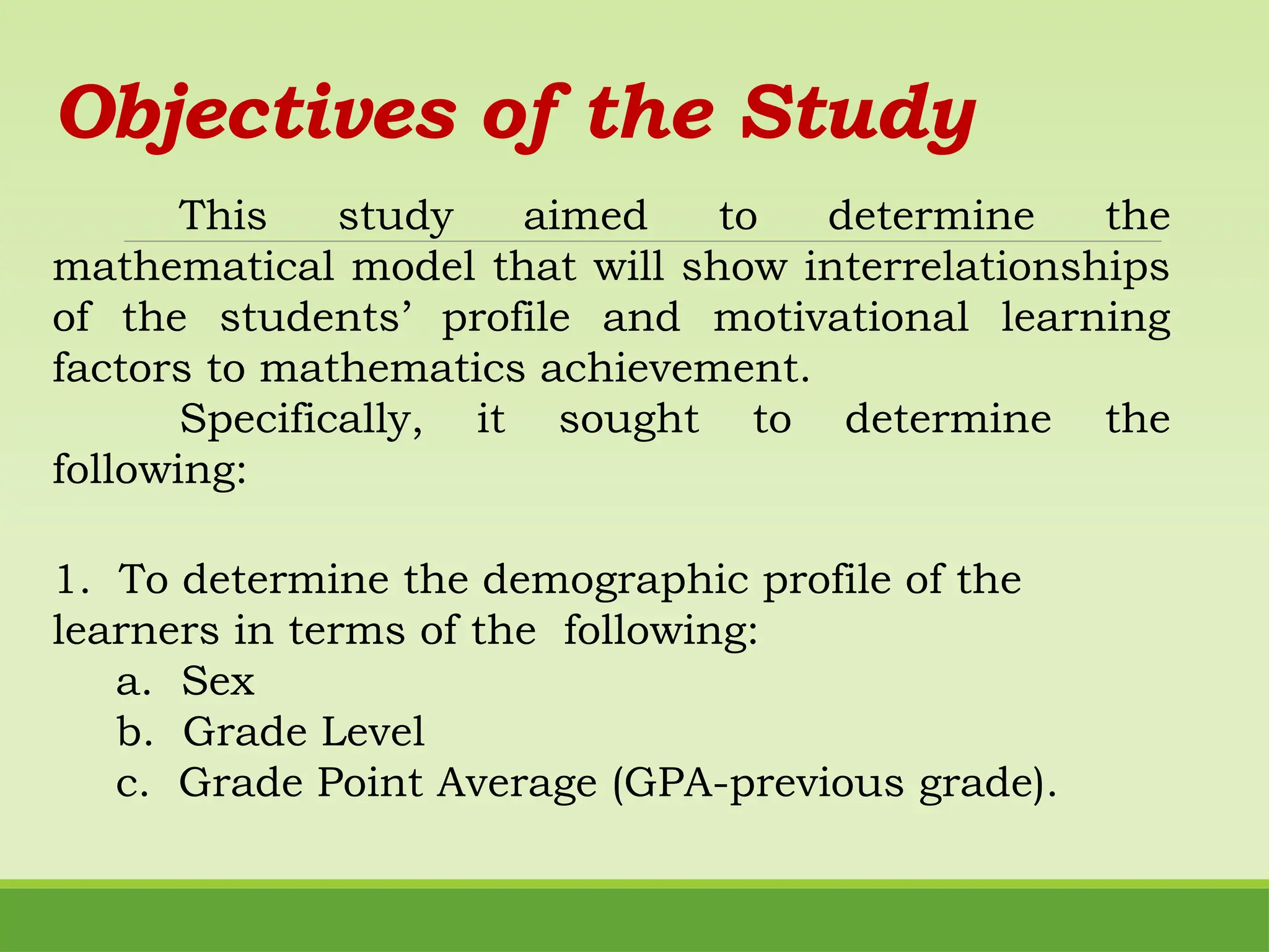 Objectives of the Study
This study aimed to determine the
mathematical model that will show interrelationships
of the students’ profile and motivational learning
factors to mathematics achievement.
Specifically, it sought to determine the
following:
1. To determine the demographic profile of the
learners in terms of the following:
a. Sex
b. Grade Level
c. Grade Point Average (GPA-previous grade).
 