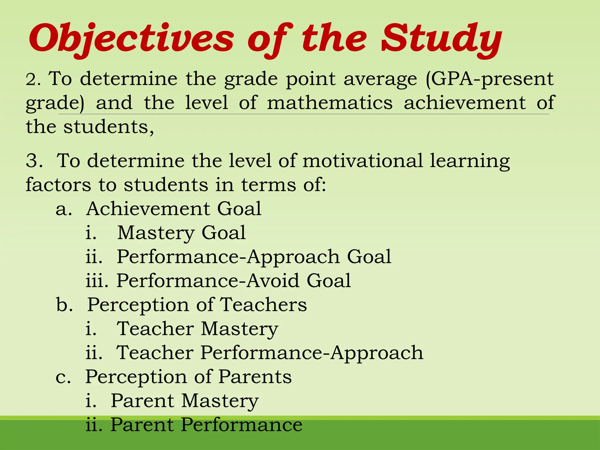 Objectives of the Study
3. To determine the level of motivational learning
factors to students in terms of:
a. Achievement Goal
i. Mastery Goal
ii. Performance-Approach Goal
iii. Performance-Avoid Goal
b. Perception of Teachers
i. Teacher Mastery
ii. Teacher Performance-Approach
c. Perception of Parents
i. Parent Mastery
ii. Parent Performance
2. To determine the grade point average (GPA-present
grade) and the level of mathematics achievement of
the students,
 