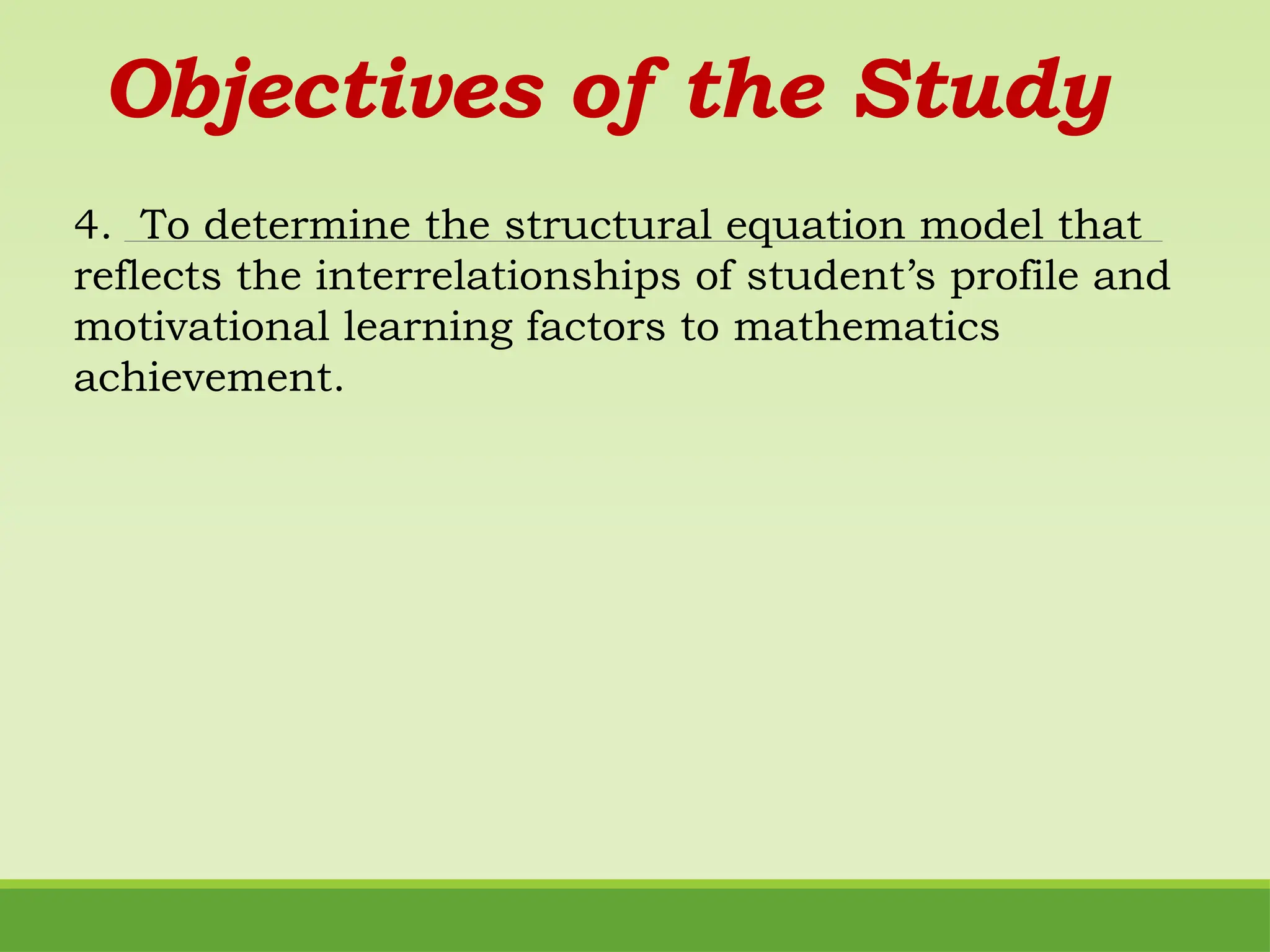 Objectives of the Study
4. To determine the structural equation model that
reflects the interrelationships of student’s profile and
motivational learning factors to mathematics
achievement.
 