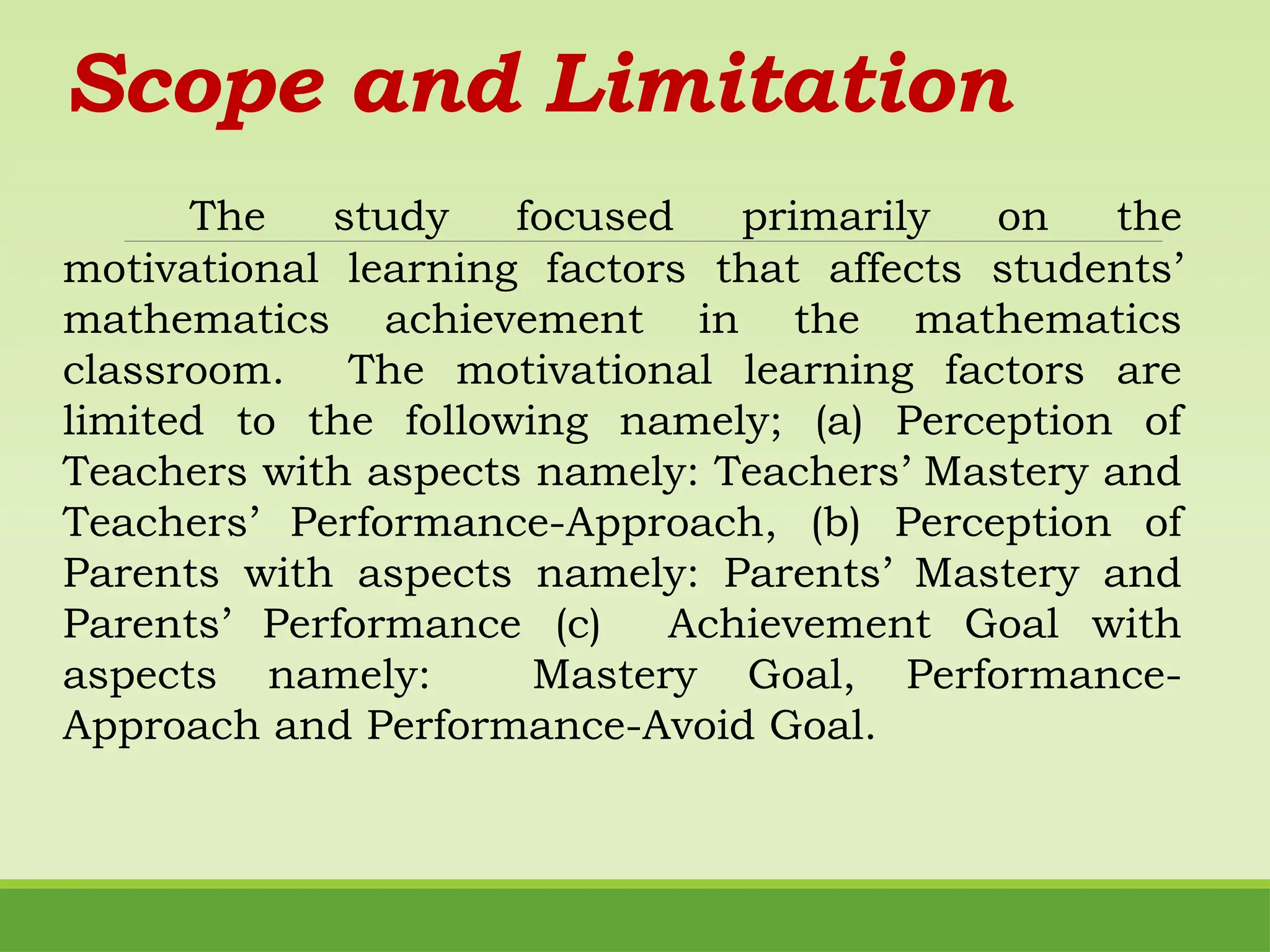 Scope and Limitation
The study focused primarily on the
motivational learning factors that affects students’
mathematics achievement in the mathematics
classroom. The motivational learning factors are
limited to the following namely; (a) Perception of
Teachers with aspects namely: Teachers’ Mastery and
Teachers’ Performance-Approach, (b) Perception of
Parents with aspects namely: Parents’ Mastery and
Parents’ Performance (c) Achievement Goal with
aspects namely: Mastery Goal, Performance-
Approach and Performance-Avoid Goal.
 