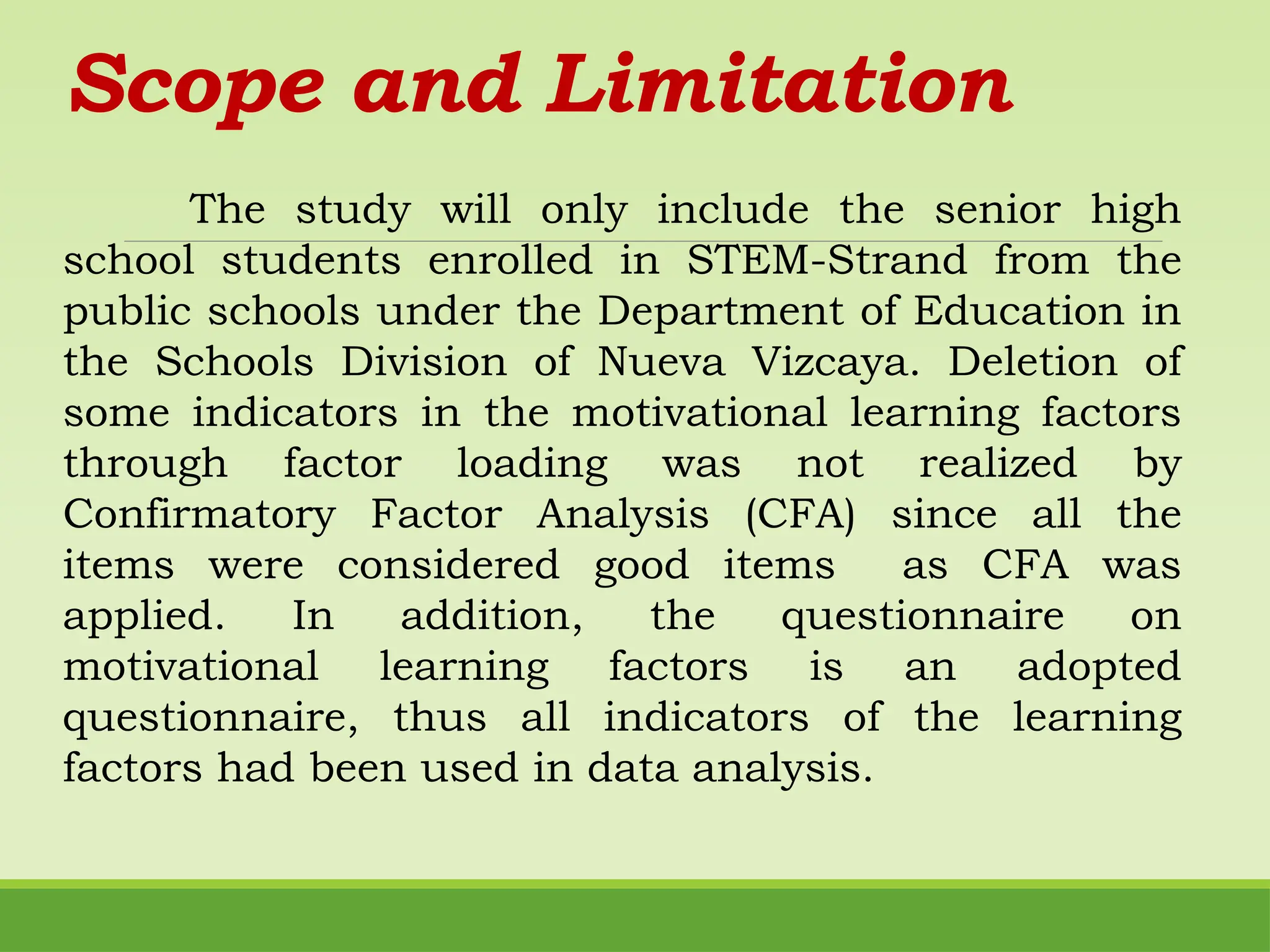 Scope and Limitation
The study will only include the senior high
school students enrolled in STEM-Strand from the
public schools under the Department of Education in
the Schools Division of Nueva Vizcaya. Deletion of
some indicators in the motivational learning factors
through factor loading was not realized by
Confirmatory Factor Analysis (CFA) since all the
items were considered good items as CFA was
applied. In addition, the questionnaire on
motivational learning factors is an adopted
questionnaire, thus all indicators of the learning
factors had been used in data analysis.
 