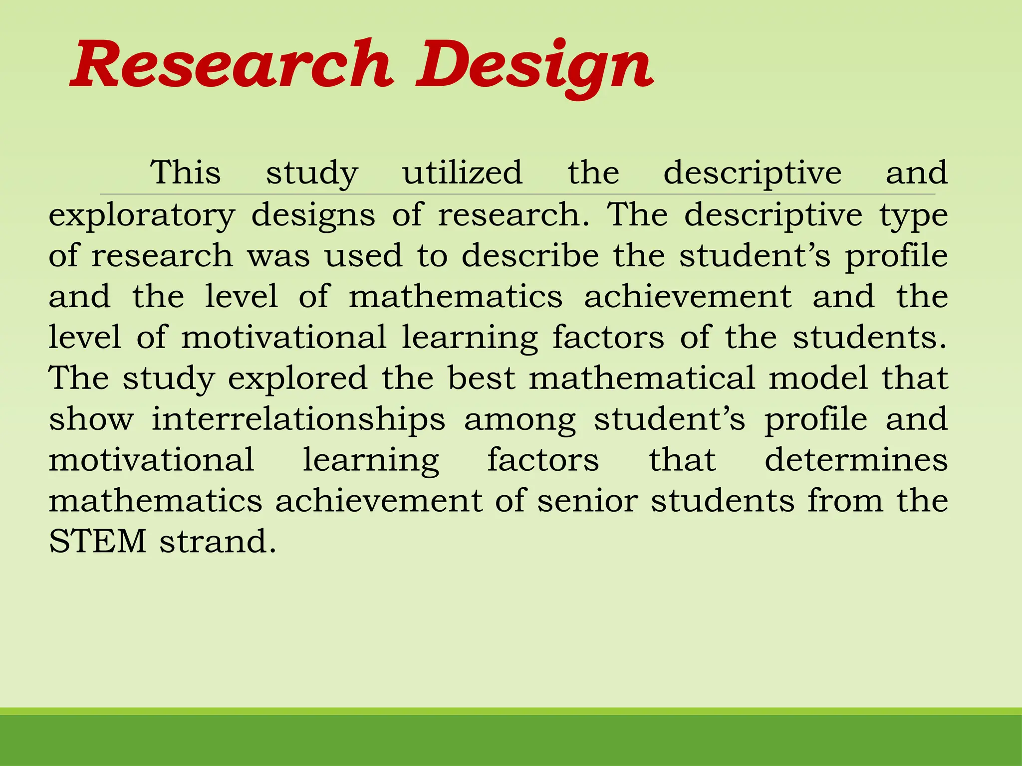 Research Design
This study utilized the descriptive and
exploratory designs of research. The descriptive type
of research was used to describe the student’s profile
and the level of mathematics achievement and the
level of motivational learning factors of the students.
The study explored the best mathematical model that
show interrelationships among student’s profile and
motivational learning factors that determines
mathematics achievement of senior students from the
STEM strand.
 