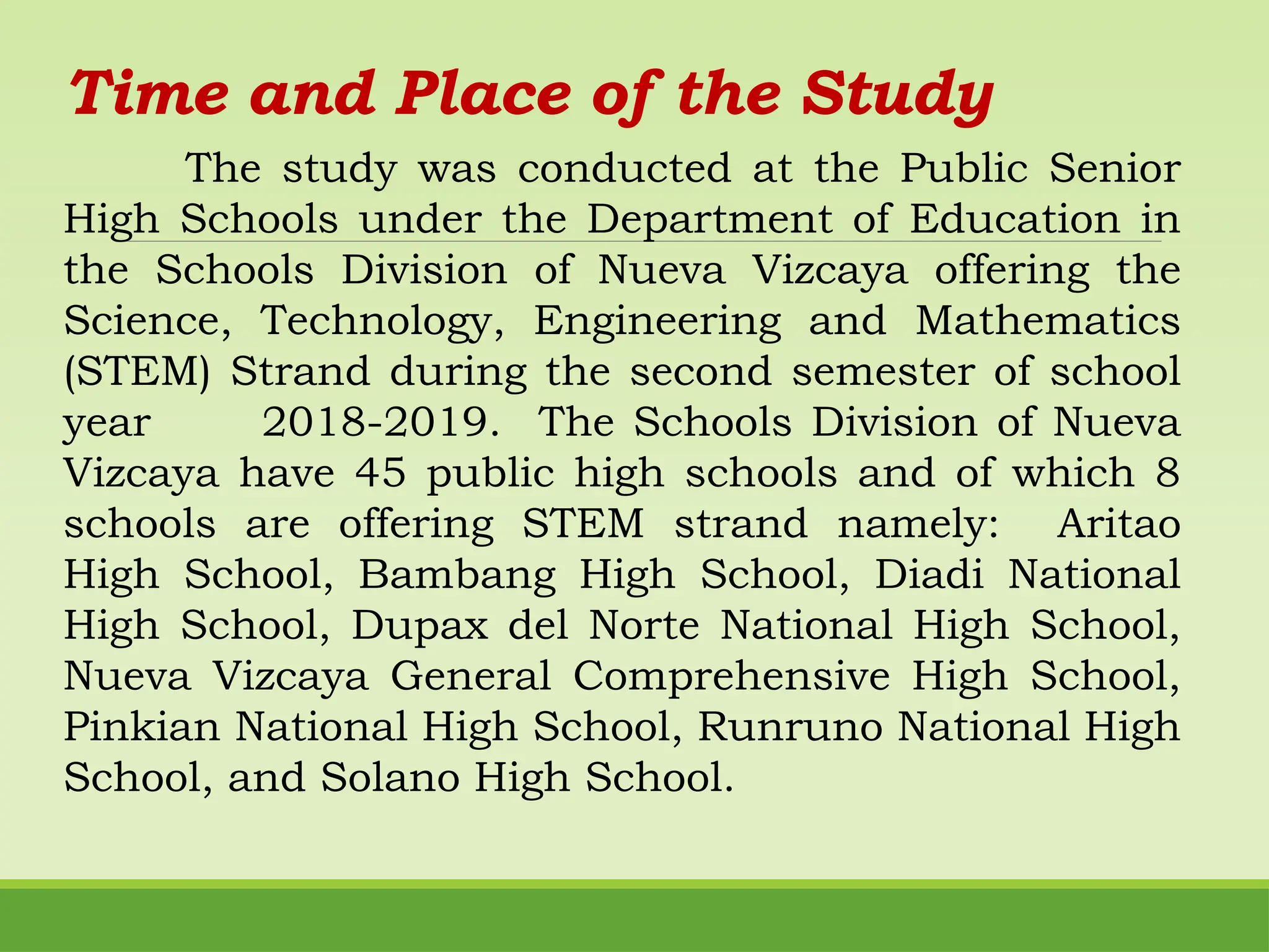 Time and Place of the Study
The study was conducted at the Public Senior
High Schools under the Department of Education in
the Schools Division of Nueva Vizcaya offering the
Science, Technology, Engineering and Mathematics
(STEM) Strand during the second semester of school
year 2018-2019. The Schools Division of Nueva
Vizcaya have 45 public high schools and of which 8
schools are offering STEM strand namely: Aritao
High School, Bambang High School, Diadi National
High School, Dupax del Norte National High School,
Nueva Vizcaya General Comprehensive High School,
Pinkian National High School, Runruno National High
School, and Solano High School.
 