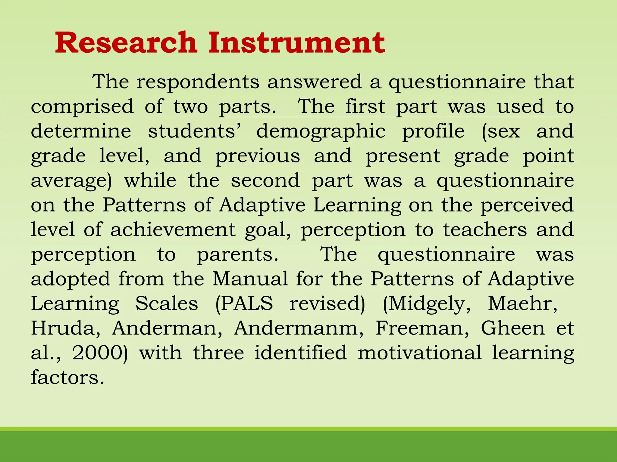Research Instrument
The respondents answered a questionnaire that
comprised of two parts. The first part was used to
determine students’ demographic profile (sex and
grade level, and previous and present grade point
average) while the second part was a questionnaire
on the Patterns of Adaptive Learning on the perceived
level of achievement goal, perception to teachers and
perception to parents. The questionnaire was
adopted from the Manual for the Patterns of Adaptive
Learning Scales (PALS revised) (Midgely, Maehr,
Hruda, Anderman, Andermanm, Freeman, Gheen et
al., 2000) with three identified motivational learning
factors.
 