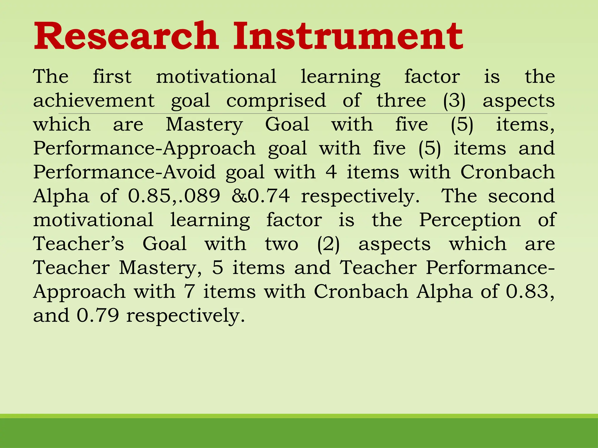 Research Instrument
The first motivational learning factor is the
achievement goal comprised of three (3) aspects
which are Mastery Goal with five (5) items,
Performance-Approach goal with five (5) items and
Performance-Avoid goal with 4 items with Cronbach
Alpha of 0.85,.089 &0.74 respectively. The second
motivational learning factor is the Perception of
Teacher’s Goal with two (2) aspects which are
Teacher Mastery, 5 items and Teacher Performance-
Approach with 7 items with Cronbach Alpha of 0.83,
and 0.79 respectively.
 