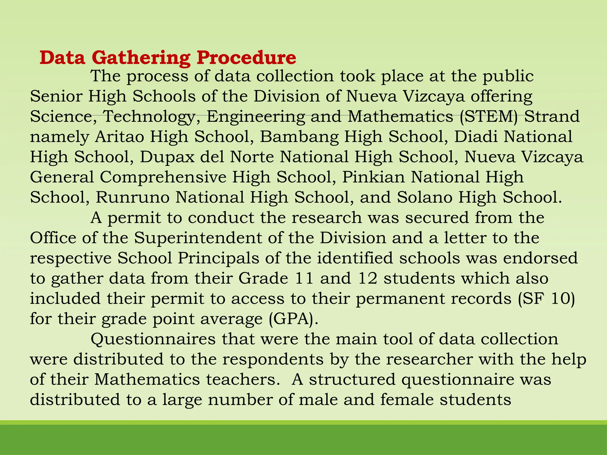 Data Gathering Procedure
The process of data collection took place at the public
Senior High Schools of the Division of Nueva Vizcaya offering
Science, Technology, Engineering and Mathematics (STEM) Strand
namely Aritao High School, Bambang High School, Diadi National
High School, Dupax del Norte National High School, Nueva Vizcaya
General Comprehensive High School, Pinkian National High
School, Runruno National High School, and Solano High School.
A permit to conduct the research was secured from the
Office of the Superintendent of the Division and a letter to the
respective School Principals of the identified schools was endorsed
to gather data from their Grade 11 and 12 students which also
included their permit to access to their permanent records (SF 10)
for their grade point average (GPA).
Questionnaires that were the main tool of data collection
were distributed to the respondents by the researcher with the help
of their Mathematics teachers. A structured questionnaire was
distributed to a large number of male and female students
 