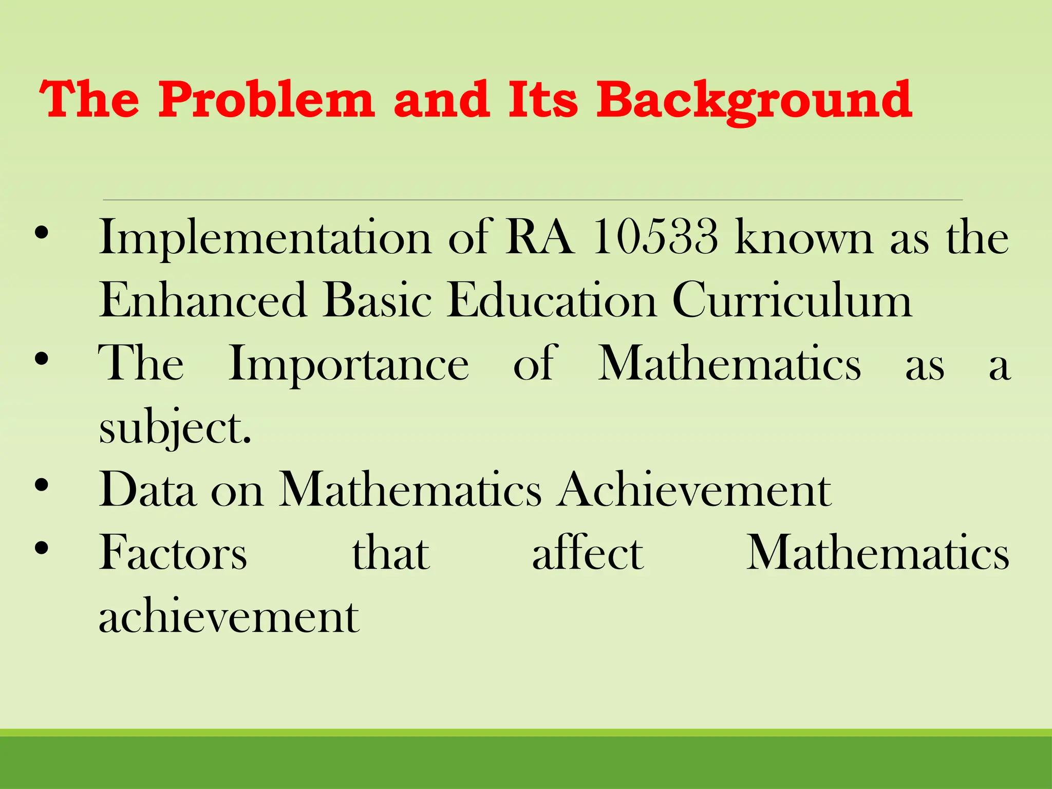 The Problem and Its Background
• Implementation of RA 10533 known as the
Enhanced Basic Education Curriculum
• The Importance of Mathematics as a
subject.
• Data on Mathematics Achievement
• Factors that affect Mathematics
achievement
 