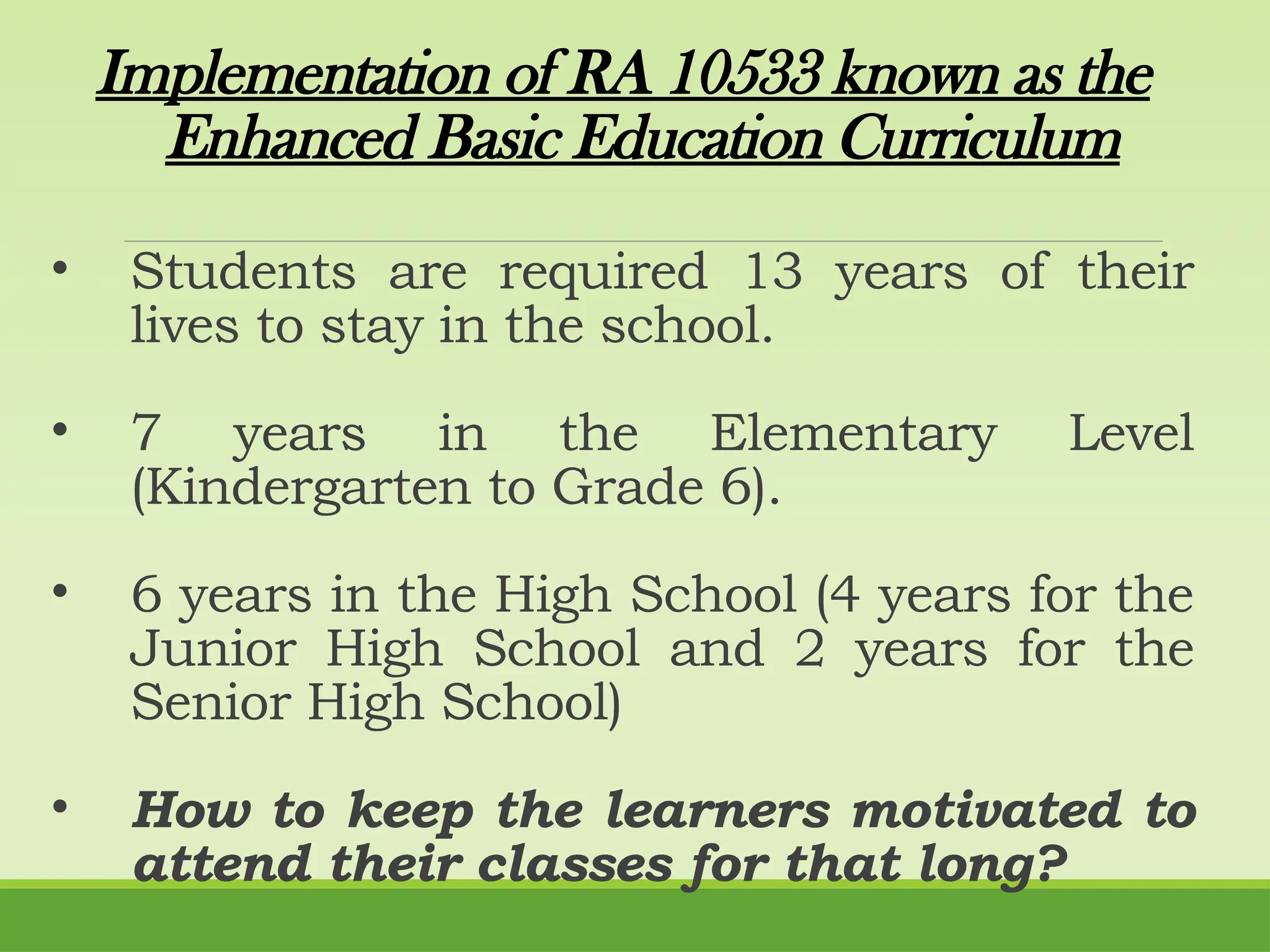 Implementation of RA 10533 known as the
Enhanced Basic Education Curriculum
• Students are required 13 years of their
lives to stay in the school.
• 7 years in the Elementary Level
(Kindergarten to Grade 6).
• 6 years in the High School (4 years for the
Junior High School and 2 years for the
Senior High School)
• How to keep the learners motivated to
attend their classes for that long?
 
