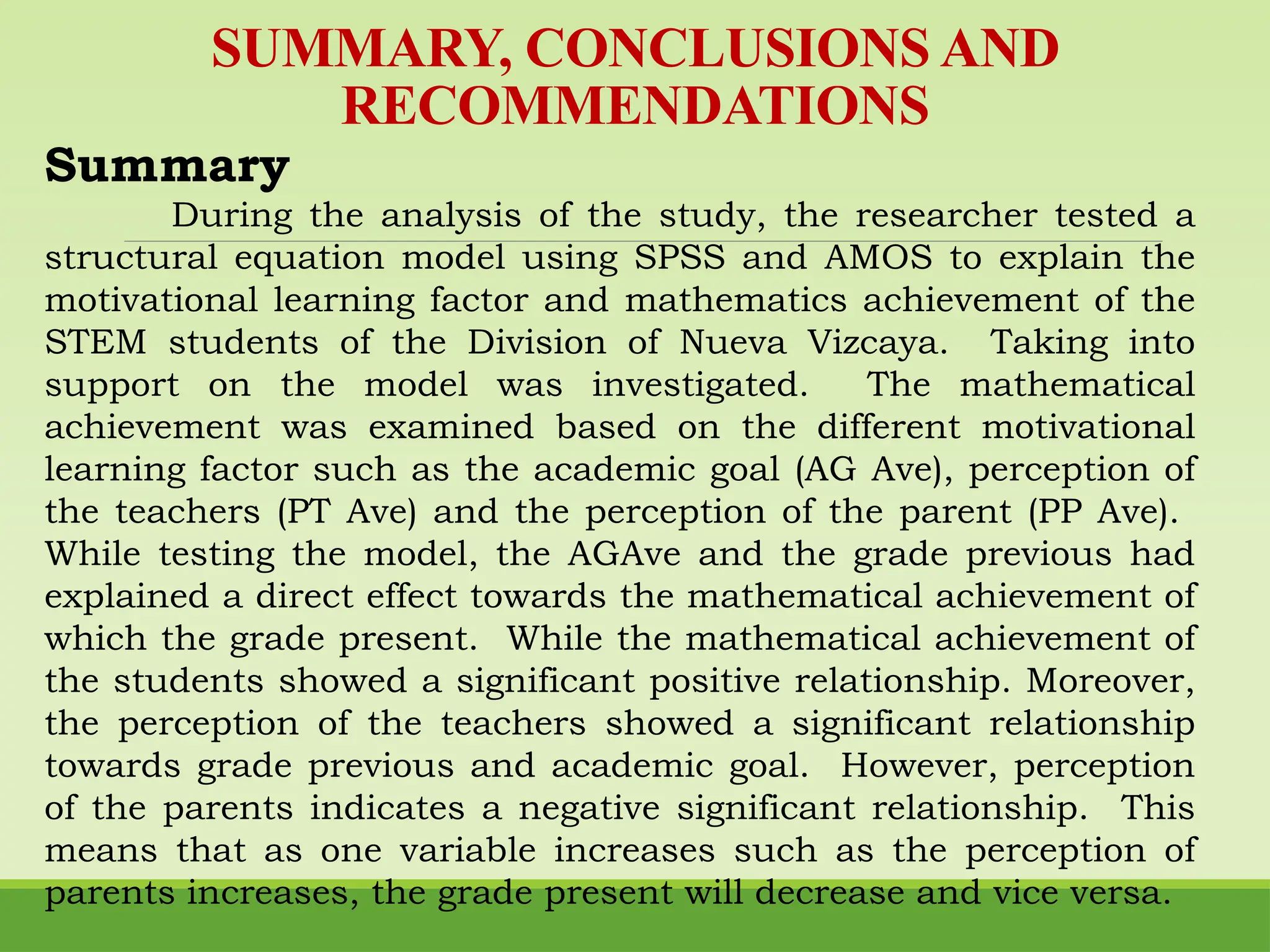 SUMMARY, CONCLUSIONS AND
RECOMMENDATIONS
Summary
During the analysis of the study, the researcher tested a
structural equation model using SPSS and AMOS to explain the
motivational learning factor and mathematics achievement of the
STEM students of the Division of Nueva Vizcaya. Taking into
support on the model was investigated. The mathematical
achievement was examined based on the different motivational
learning factor such as the academic goal (AG Ave), perception of
the teachers (PT Ave) and the perception of the parent (PP Ave).
While testing the model, the AGAve and the grade previous had
explained a direct effect towards the mathematical achievement of
which the grade present. While the mathematical achievement of
the students showed a significant positive relationship. Moreover,
the perception of the teachers showed a significant relationship
towards grade previous and academic goal. However, perception
of the parents indicates a negative significant relationship. This
means that as one variable increases such as the perception of
parents increases, the grade present will decrease and vice versa.
 