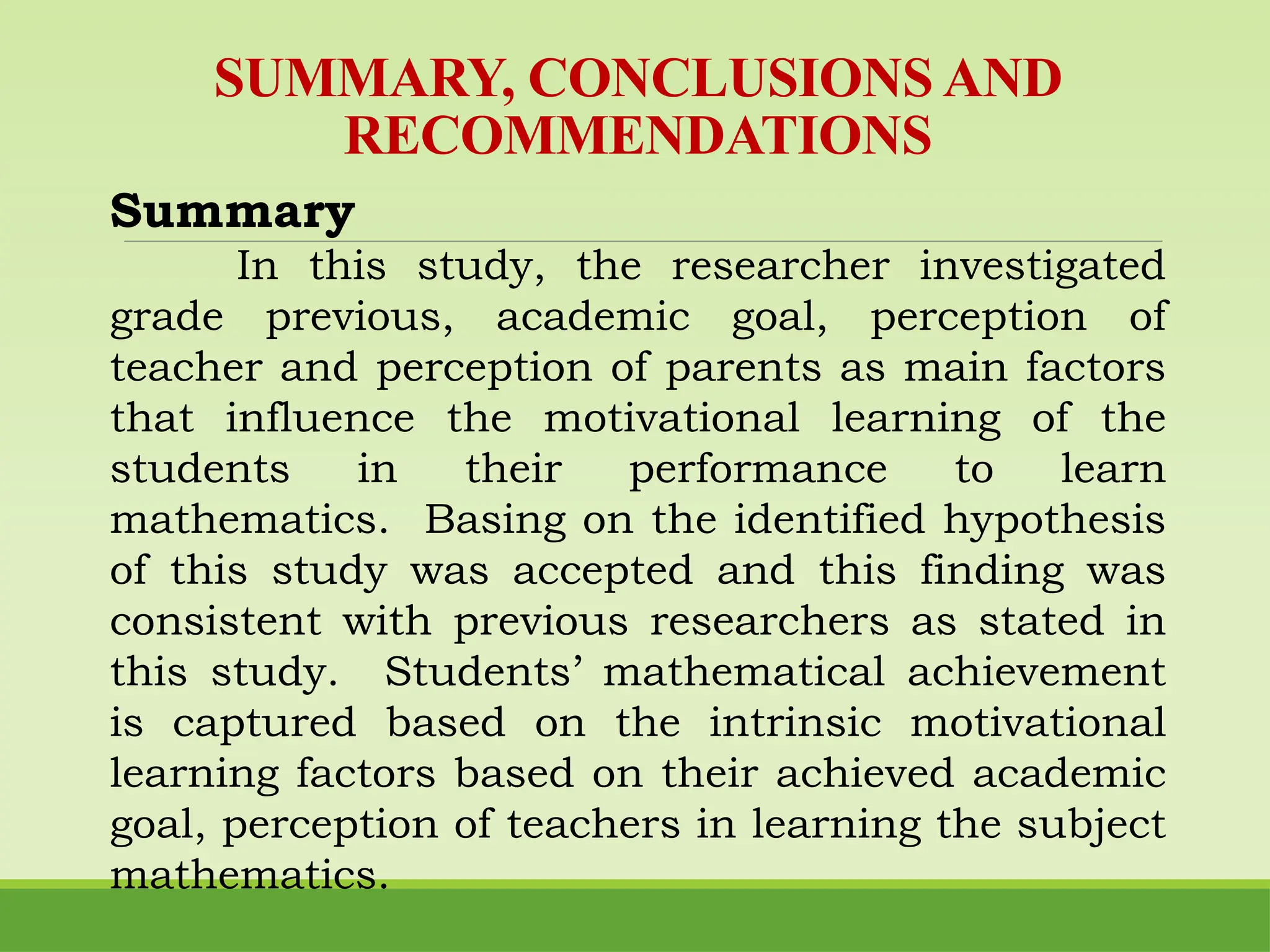 Summary
In this study, the researcher investigated
grade previous, academic goal, perception of
teacher and perception of parents as main factors
that influence the motivational learning of the
students in their performance to learn
mathematics. Basing on the identified hypothesis
of this study was accepted and this finding was
consistent with previous researchers as stated in
this study. Students’ mathematical achievement
is captured based on the intrinsic motivational
learning factors based on their achieved academic
goal, perception of teachers in learning the subject
mathematics.
SUMMARY, CONCLUSIONS AND
RECOMMENDATIONS
 