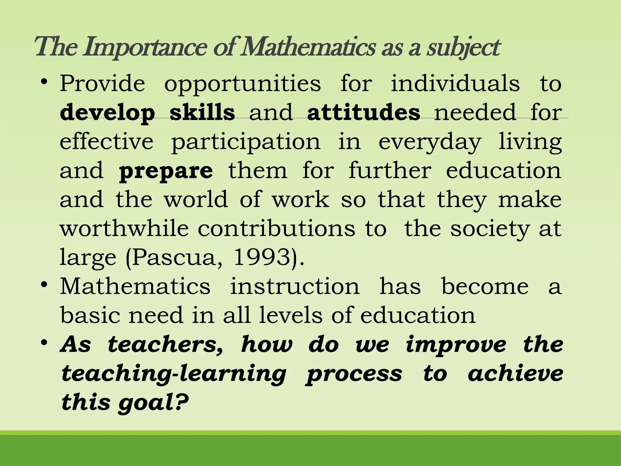 The Importance of Mathematics as a subject
• Provide opportunities for individuals to
develop skills and attitudes needed for
effective participation in everyday living
and prepare them for further education
and the world of work so that they make
worthwhile contributions to the society at
large (Pascua, 1993).
• Mathematics instruction has become a
basic need in all levels of education
• As teachers, how do we improve the
teaching-learning process to achieve
this goal?
 
