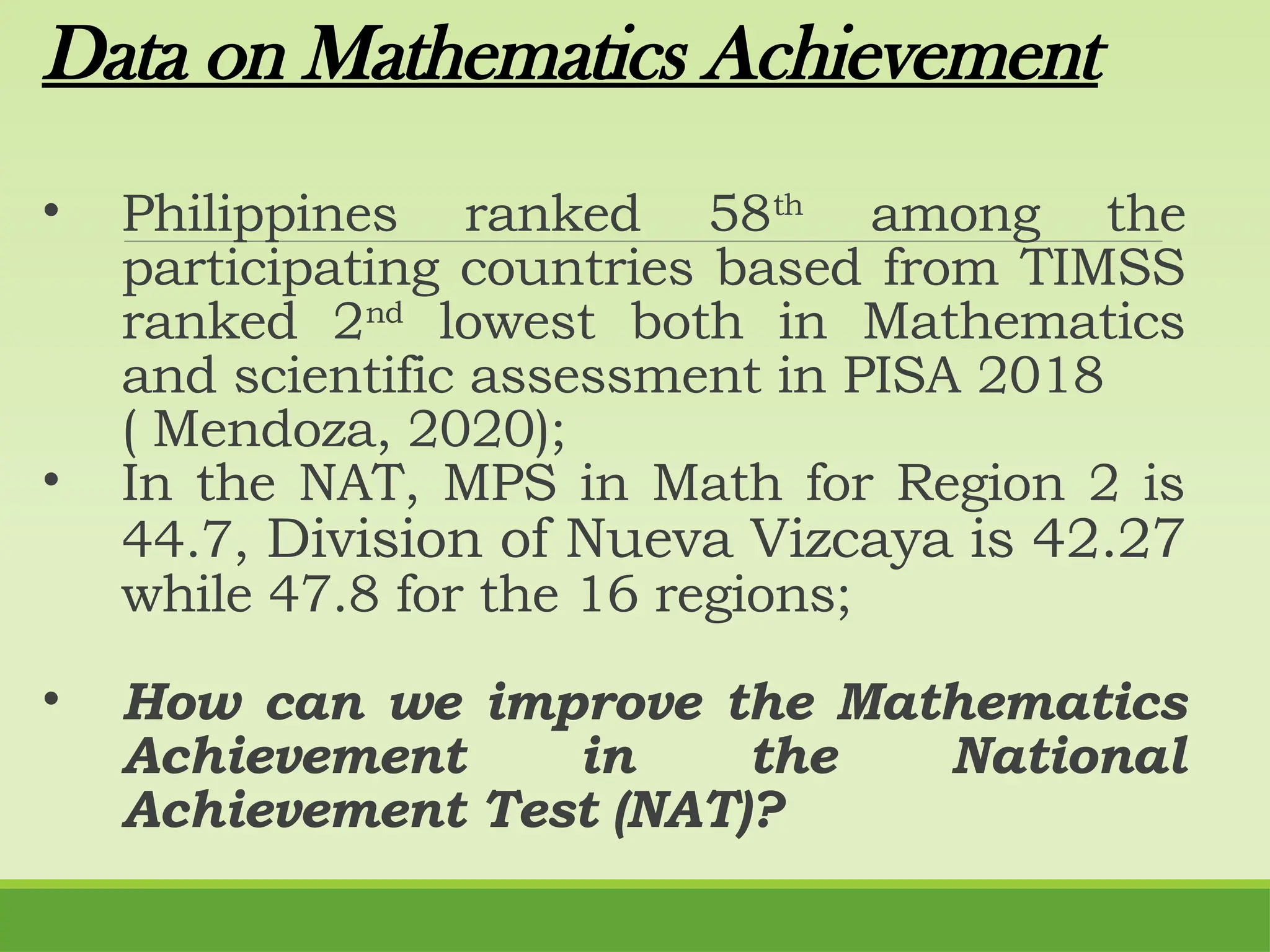 Data on Mathematics Achievement
• Philippines ranked 58th
among the
participating countries based from TIMSS
ranked 2nd
lowest both in Mathematics
and scientific assessment in PISA 2018
( Mendoza, 2020);
• In the NAT, MPS in Math for Region 2 is
44.7, Division of Nueva Vizcaya is 42.27
while 47.8 for the 16 regions;
• How can we improve the Mathematics
Achievement in the National
Achievement Test (NAT)?
 