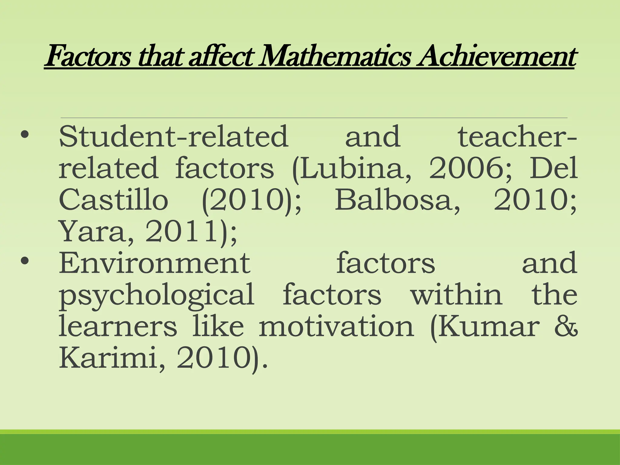 Factors that affect Mathematics Achievement
• Student-related and teacher-
related factors (Lubina, 2006; Del
Castillo (2010); Balbosa, 2010;
Yara, 2011);
• Environment factors and
psychological factors within the
learners like motivation (Kumar &
Karimi, 2010).
 
