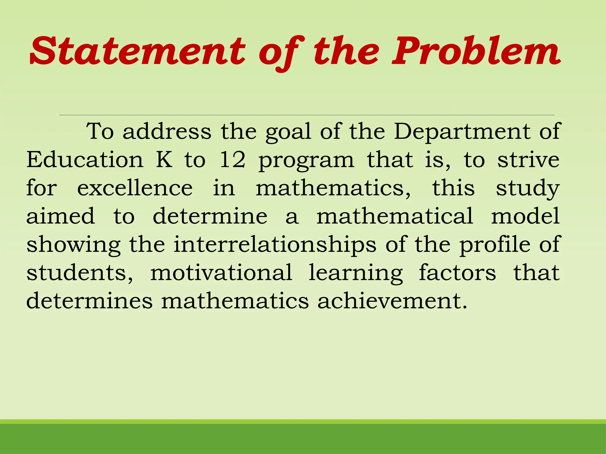Statement of the Problem
To address the goal of the Department of
Education K to 12 program that is, to strive
for excellence in mathematics, this study
aimed to determine a mathematical model
showing the interrelationships of the profile of
students, motivational learning factors that
determines mathematics achievement.
 