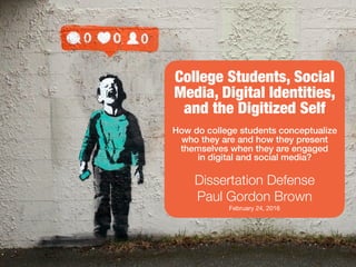 College Students, Social
Media, Digital Identities,
and the Digitized Self
How do college students conceptualize
who they are and how they present
themselves when they are engaged
in digital and social media?
Dissertation Defense
Paul Gordon Brown
February 24, 2016
 