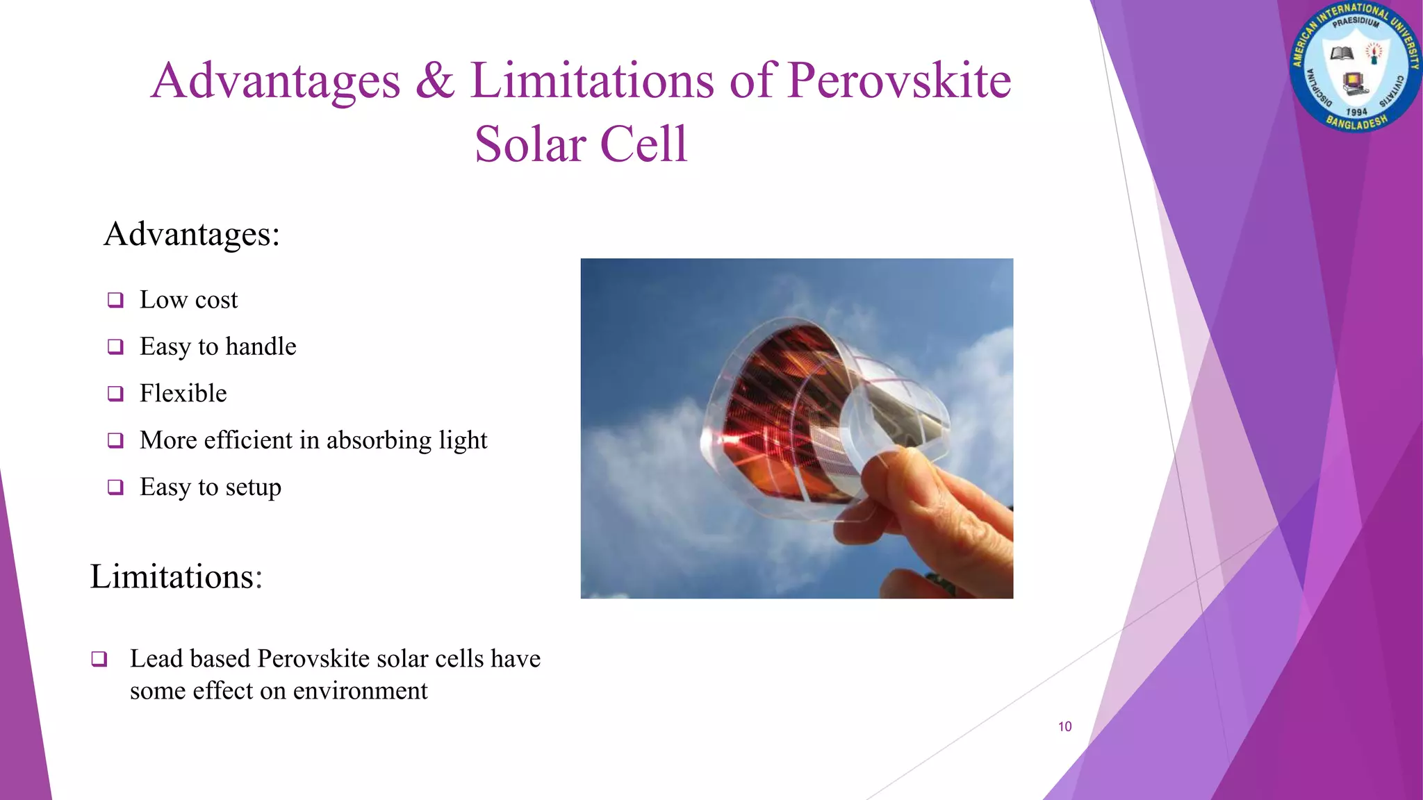 Advantages & Limitations of Perovskite
Solar Cell
Advantages:
 Low cost
 Easy to handle
 Flexible
 More efficient in absorbing light
 Easy to setup
Limitations:
 Lead based Perovskite solar cells have
some effect on environment
10
 