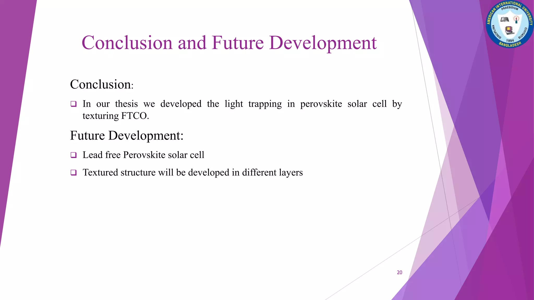 Conclusion and Future Development
Conclusion:
 In our thesis we developed the light trapping in perovskite solar cell by
texturing FTCO.
Future Development:
 Lead free Perovskite solar cell
 Textured structure will be developed in different layers
20
 