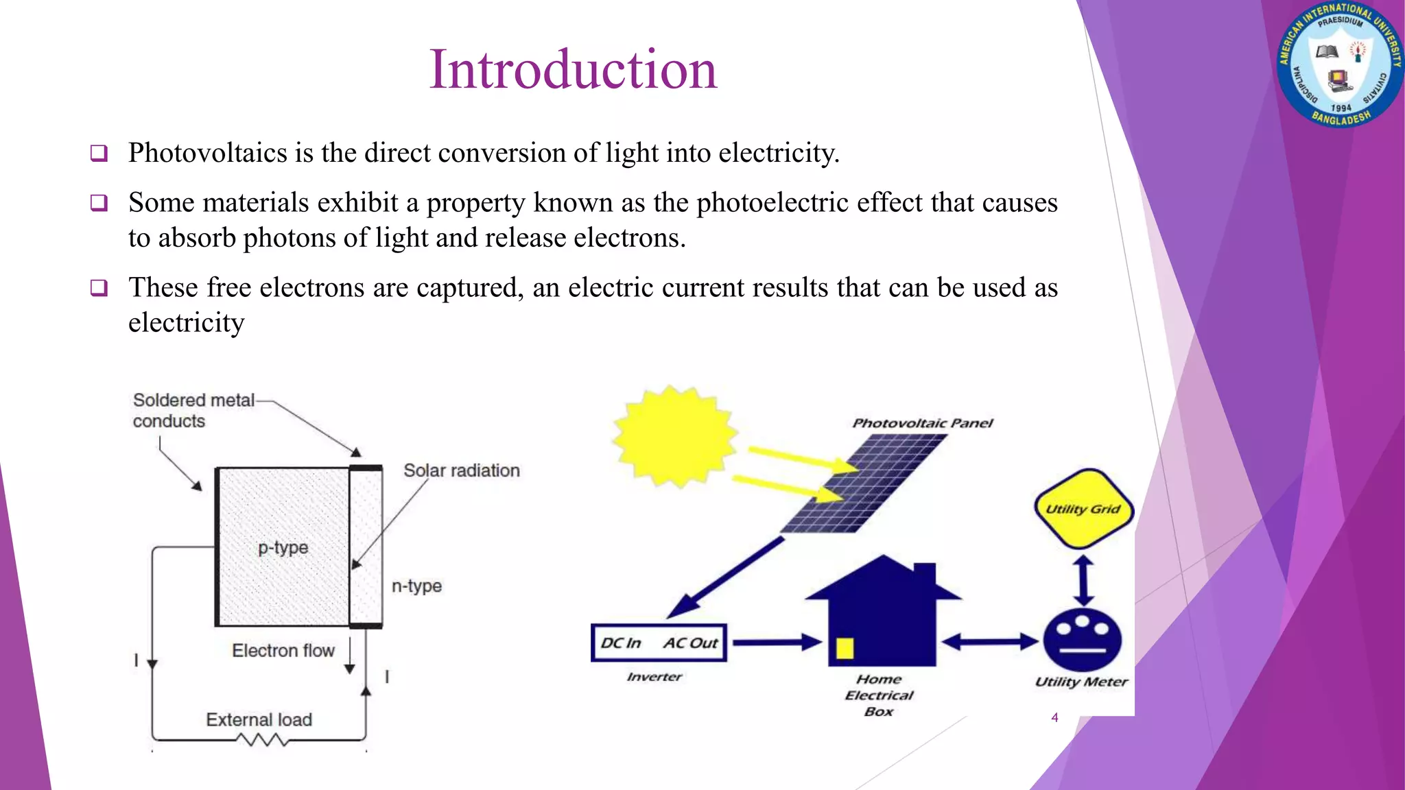 Introduction
 Photovoltaics is the direct conversion of light into electricity.
 Some materials exhibit a property known as the photoelectric effect that causes
to absorb photons of light and release electrons.
 These free electrons are captured, an electric current results that can be used as
electricity
4
 