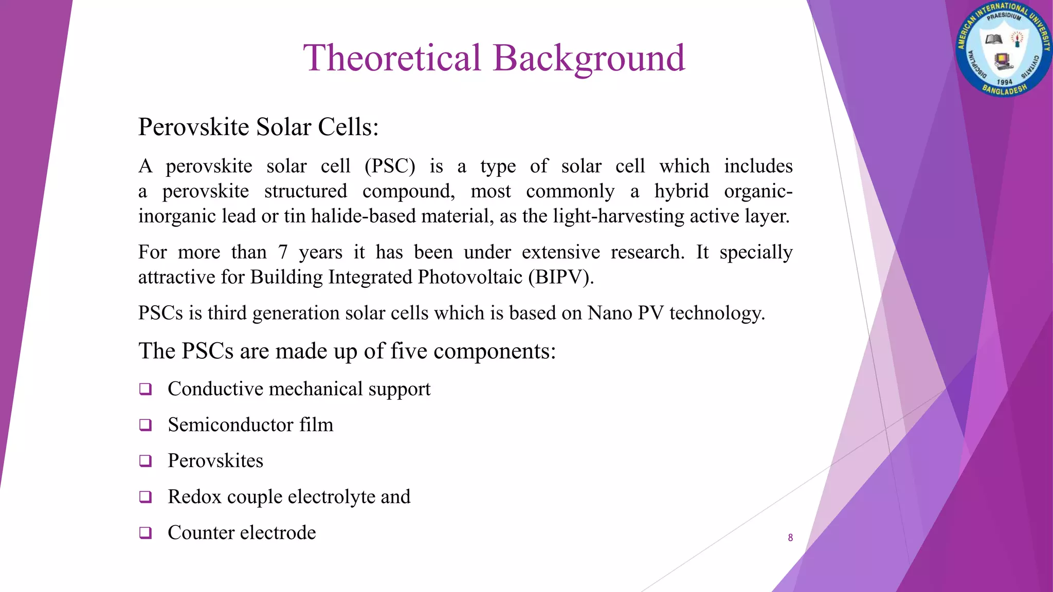 Theoretical Background
Perovskite Solar Cells:
A perovskite solar cell (PSC) is a type of solar cell which includes
a perovskite structured compound, most commonly a hybrid organic-
inorganic lead or tin halide-based material, as the light-harvesting active layer.
For more than 7 years it has been under extensive research. It specially
attractive for Building Integrated Photovoltaic (BIPV).
PSCs is third generation solar cells which is based on Nano PV technology.
The PSCs are made up of five components:
 Conductive mechanical support
 Semiconductor film
 Perovskites
 Redox couple electrolyte and
 Counter electrode 8
 