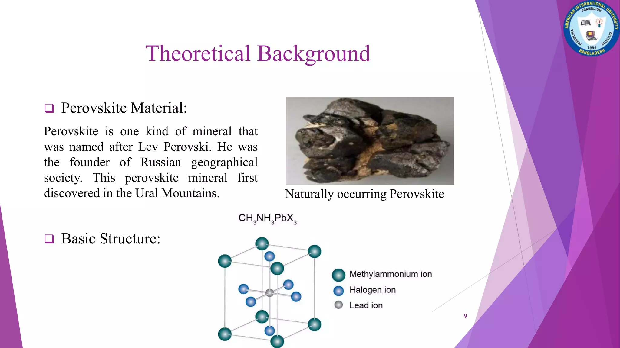  Perovskite Material:
Perovskite is one kind of mineral that
was named after Lev Perovski. He was
the founder of Russian geographical
society. This perovskite mineral first
discovered in the Ural Mountains.
 Basic Structure:
Naturally occurring Perovskite
9
Theoretical Background
 