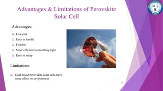 Advantages & Limitations of Perovskite
Solar Cell
Advantages:
 Low cost
 Easy to handle
 Flexible
 More efficient in absorbing light
 Easy to setup
Limitations:
 Lead based Perovskite solar cells have
some effect on environment
10
 