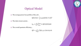 Optical Model
 The average power loss profiles of the cell ,
Q(X,Y,Z) =
1
2
𝑐𝜖0 𝑛𝛼 𝐸(𝑋, 𝑌, 𝑍) 2
 The short circuit current ,
𝐼𝑆𝐶 =
𝑞
ℎ𝑐 𝜆 𝑚𝑖𝑛
𝜆 𝑚𝑎𝑥
𝜆 𝑄𝐸 𝜆 𝑆 𝜆 𝑑𝜆
 The overall quantum efficiency ,
𝑄𝐸 =
1
𝑃 𝑂𝑝𝑡
𝑄 𝑥, 𝑦, 𝑧 𝑑𝑥 𝑑𝑦 𝑑𝑧
12
 