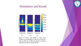 Simulation and Result
(a) (b) (c)
Figure 9: Power loss profile in nano cone
structure at wavelength (a) 380 nm, (b) 550 nm
and (c) 700 nm of 500 nm period at opening
angle 400 and texture height 340 nm.
18
 