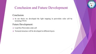 Conclusion and Future Development
Conclusion:
 In our thesis we developed the light trapping in perovskite solar cell by
texturing FTCO.
Future Development:
 Lead free Perovskite solar cell
 Textured structure will be developed in different layers
20
 