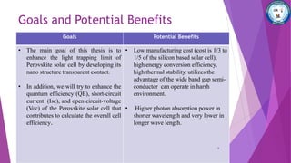 Goals and Potential Benefits
Goals Potential Benefits
• The main goal of this thesis is to
enhance the light trapping limit of
Perovskite solar cell by developing its
nano structure transparent contact.
• In addition, we will try to enhance the
quantum efficiency (QE), short-circuit
current (Isc), and open circuit-voltage
(Voc) of the Perovskite solar cell that
contributes to calculate the overall cell
efficiency.
• Low manufacturing cost (cost is 1/3 to
1/5 of the silicon based solar cell),
high energy conversion efficiency,
high thermal stability, utilizes the
advantage of the wide band gap semi-
conductor can operate in harsh
environment.
• Higher photon absorption power in
shorter wavelength and very lower in
longer wave length.
6
 